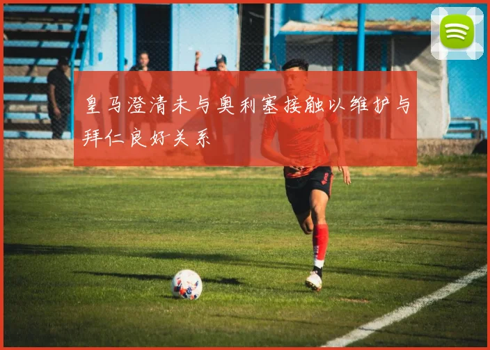 皇马澄清未与奥利塞接触以维护与拜仁良好关系