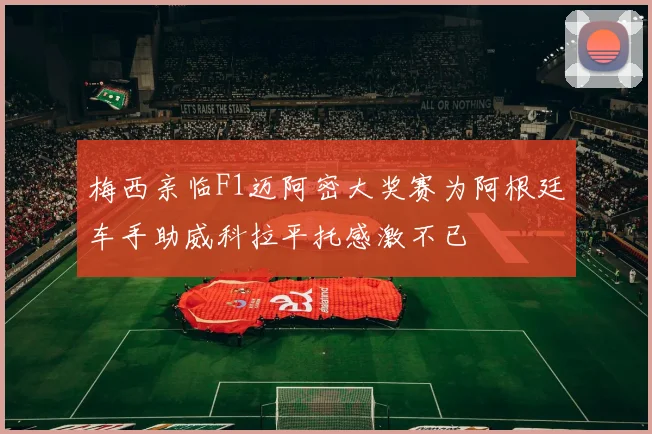 梅西亲临F1迈阿密大奖赛为阿根廷车手助威科拉平托感激不已