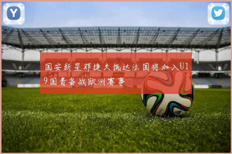 国安新星邓捷夫抵达法国将加入U19国青备战欧洲赛事