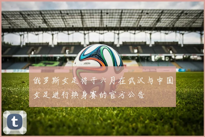 俄罗斯女足将于六月在武汉与中国女足进行热身赛的官方公告