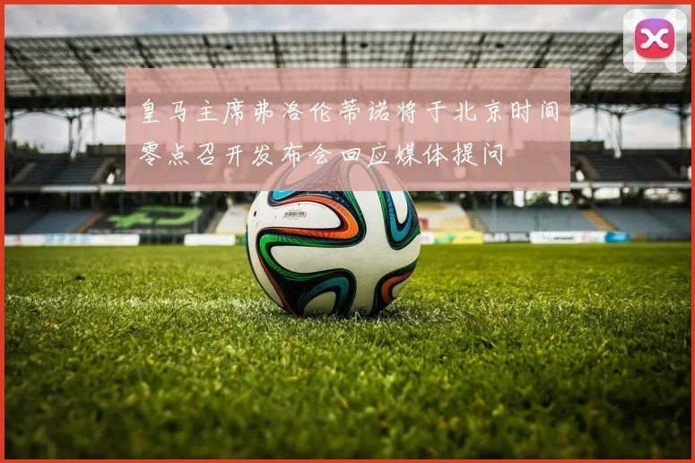 皇马主席弗洛伦蒂诺将于北京时间零点召开发布会回应媒体提问