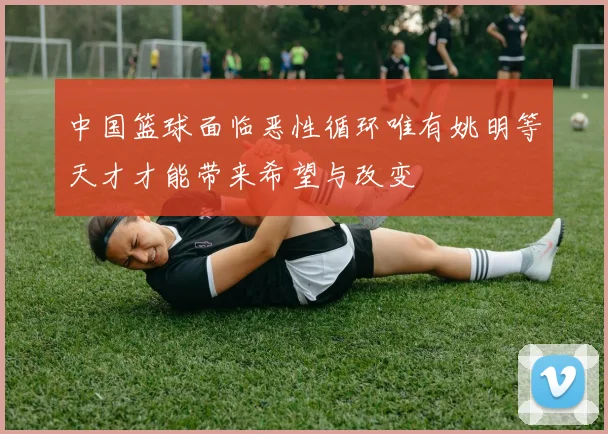 中国篮球面临恶性循环唯有姚明等天才才能带来希望与改变
