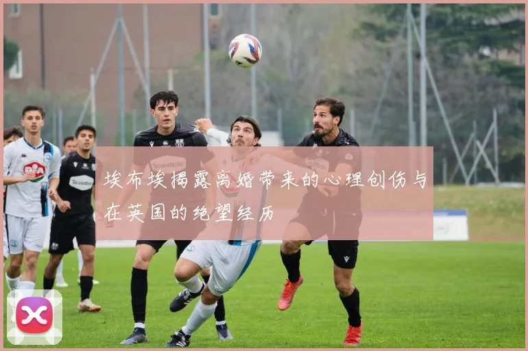埃布埃揭露离婚带来的心理创伤与在英国的绝望经历