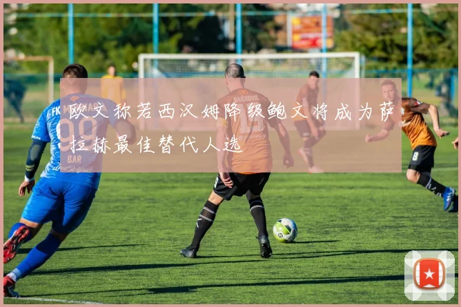 欧文称若西汉姆降级鲍文将成为萨拉赫最佳替代人选