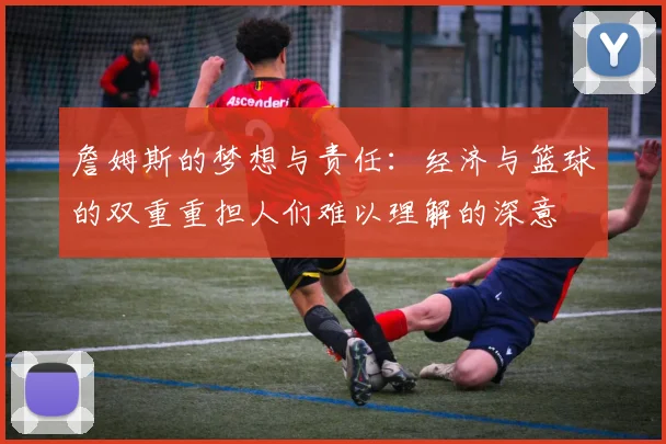詹姆斯的梦想与责任：经济与篮球的双重重担人们难以理解的深意