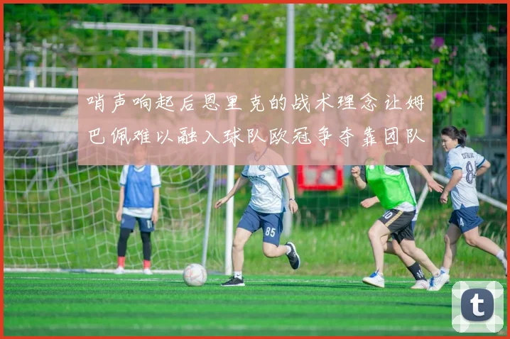 哨声响起后恩里克的战术理念让姆巴佩难以融入球队欧冠争夺靠团队配合与跑动