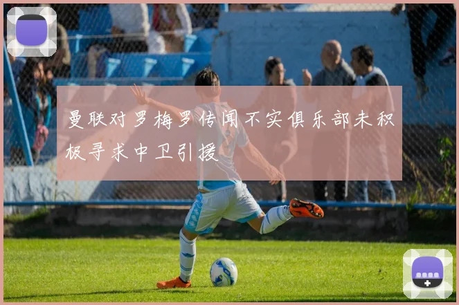 曼联对罗梅罗传闻不实俱乐部未积极寻求中卫引援