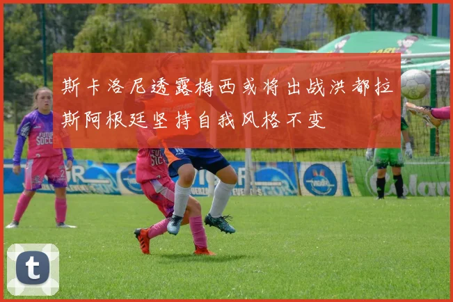 斯卡洛尼透露梅西或将出战洪都拉斯阿根廷坚持自我风格不变