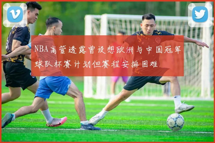 NBA高管透露曾设想欧洲与中国冠军球队杯赛计划但赛程安排困难