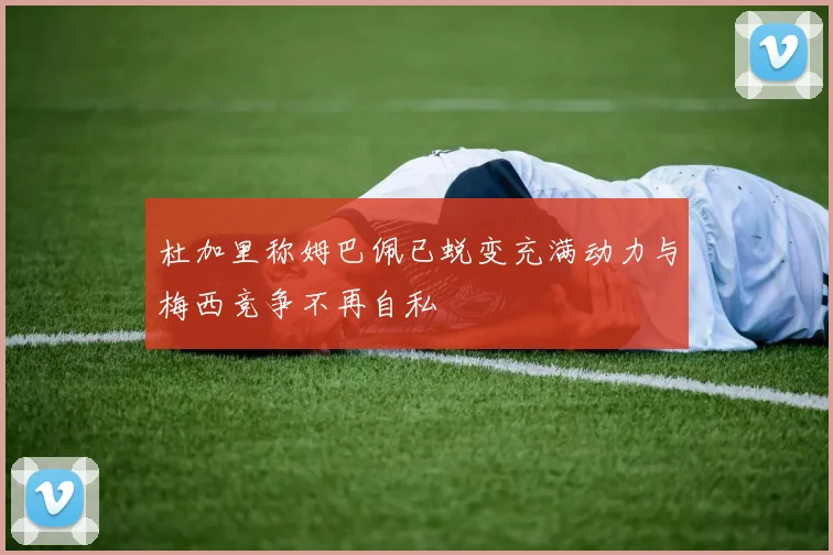 杜加里称姆巴佩已蜕变充满动力与梅西竞争不再自私