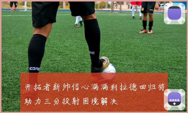 开拓者新帅信心满满利拉德回归将助力三分投射困境解决