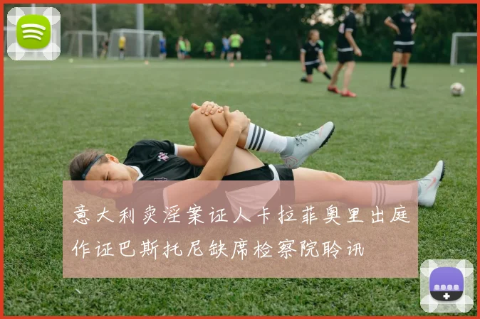 意大利卖淫案证人卡拉菲奥里出庭作证巴斯托尼缺席检察院聆讯