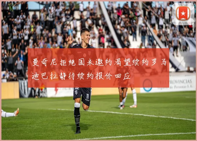曼奇尼拒绝国米邀约渴望续约罗马迪巴拉静待续约报价回应