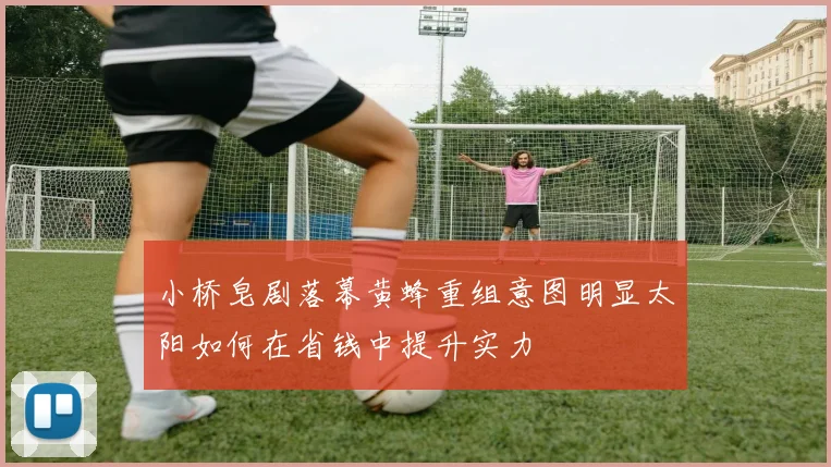 小桥皂剧落幕黄蜂重组意图明显太阳如何在省钱中提升实力